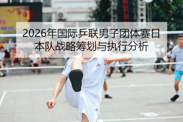 2026年国际乒联男子团体赛日本队战略筹划与执行分析