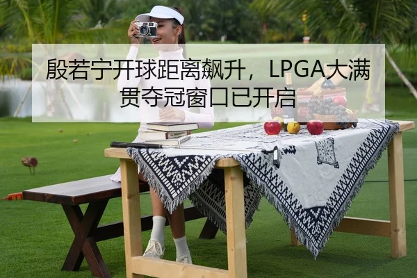 殷若宁开球距离飙升，LPGA大满贯夺冠窗口已开启