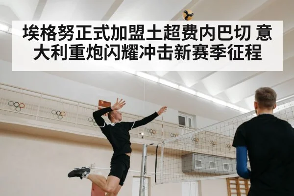 埃格努正式加盟土超费内巴切 意大利重炮闪耀冲击新赛季征程
