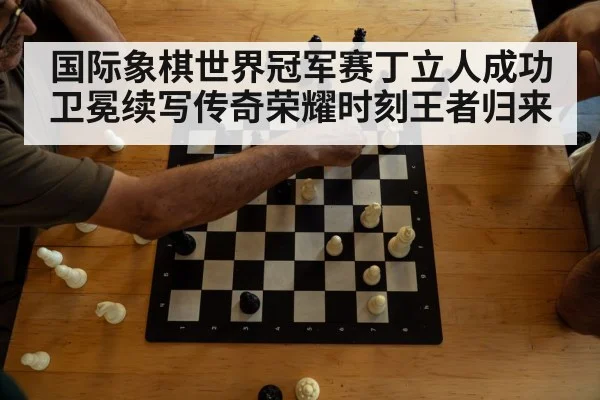 国际象棋世界冠军赛丁立人成功卫冕续写传奇荣耀时刻王者归来