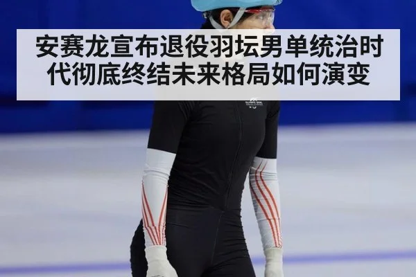 安赛龙宣布退役羽坛男单统治时代彻底终结未来格局如何演变