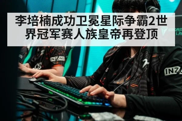 李培楠成功卫冕星际争霸2世界冠军赛人族皇帝再登顶
