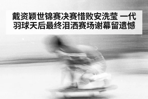 戴资颖世锦赛决赛惜败安洗莹 一代羽球天后最终泪洒赛场谢幕留遗憾